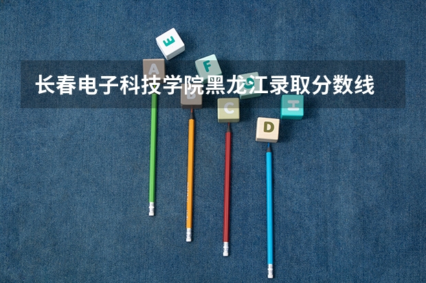 长春电子科技学院黑龙江录取分数线 长春电子科技学院黑龙江招生人数