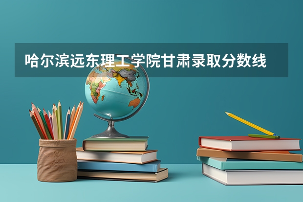 哈尔滨远东理工学院甘肃录取分数线 哈尔滨远东理工学院甘肃招生人数