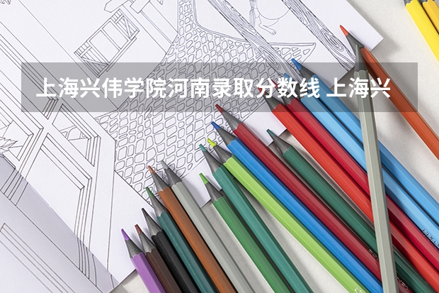 上海兴伟学院河南录取分数线 上海兴伟学院河南招生人数