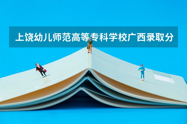 上饶幼儿师范高等专科学校广西录取分数线 上饶幼儿师范高等专科学校广西招生人数