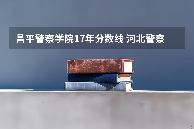 昌平警察学院17年分数线 河北警察职业学院录取分数线