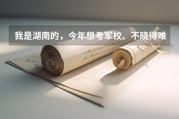 我是湖南的，今年想考军校。不晓得难不？ 湖南最容易考的二本军校