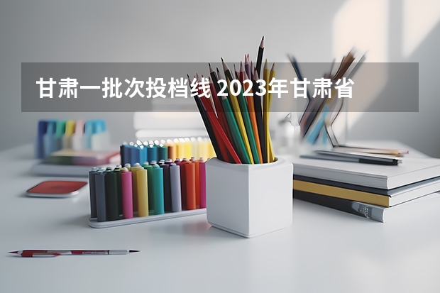 甘肃一批次投档线 2023年甘肃省高考投档线