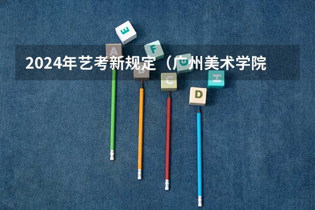 2024年艺考新规定（广州美术学院校考2024时间表）