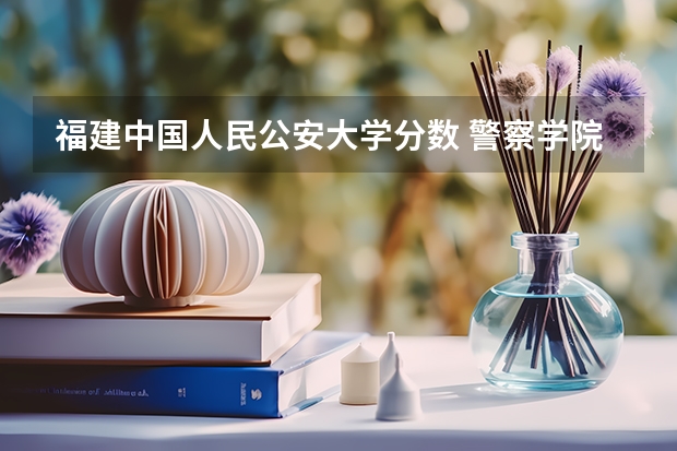福建中国人民公安大学分数 警察学院录取分数线