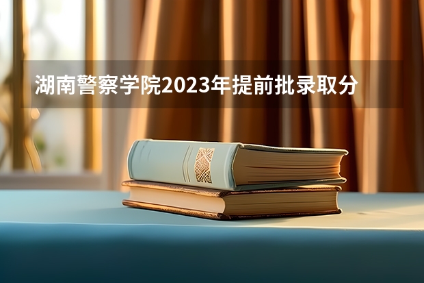 湖南警察学院2023年提前批录取分数 中国人民公安大学录取分数线？