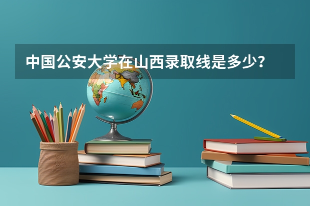 中国公安大学在山西录取线是多少？