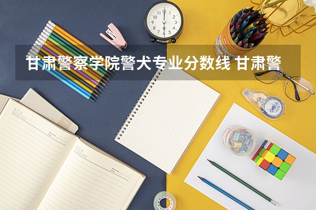 甘肃警察学院警犬专业分数线 甘肃警察学院录取分数线