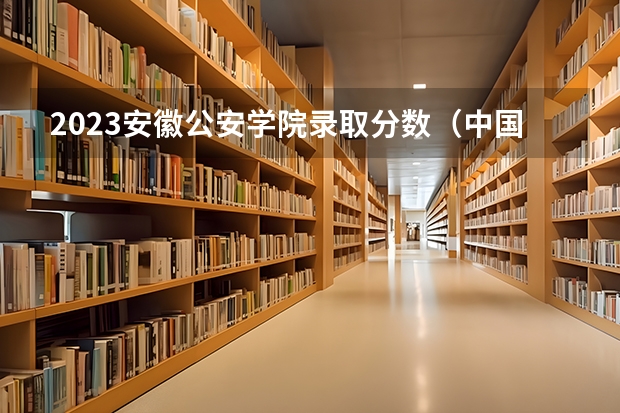 2023安徽公安学院录取分数（中国公安大学录取分数线最低）