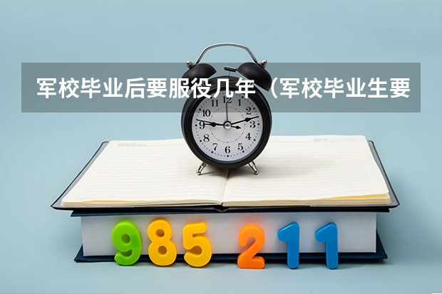 军校毕业后要服役几年（军校毕业生要干几年才能转业）