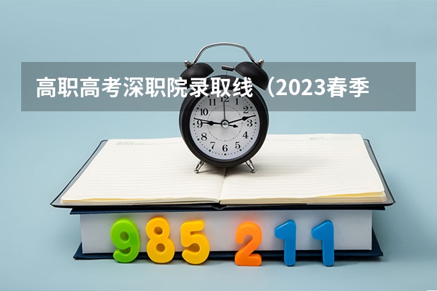 高职高考深职院录取线（2023春季高考专科录取分数线）