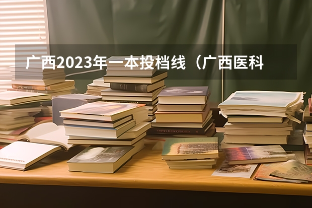 广西2023年一本投档线（广西医科大学录取分数线2023）