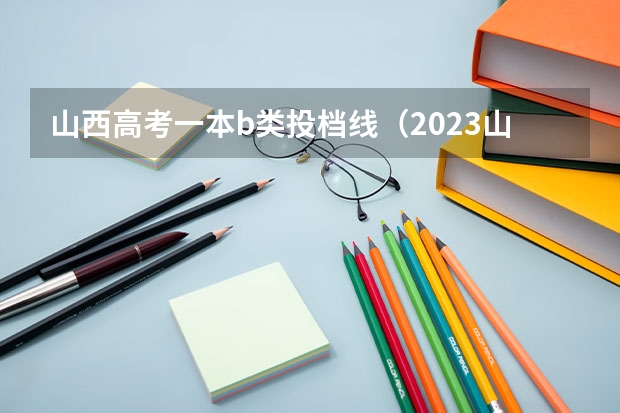 山西高考一本b类投档线（2023山西本科第一批投档线）