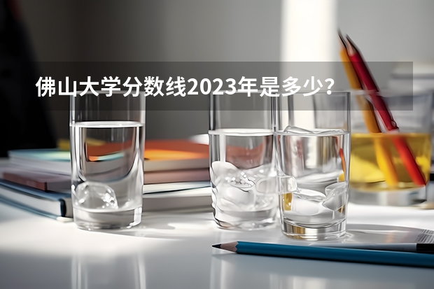 佛山大学分数线2023年是多少？