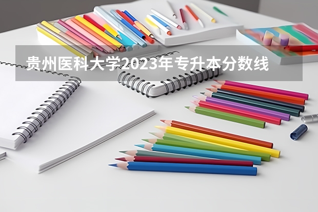贵州医科大学2023年专升本分数线 贵州最好的民办二本大学
