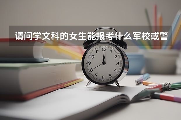 请问学文科的女生能报考什么军校或警校？分数线最低多少，有比较靠近