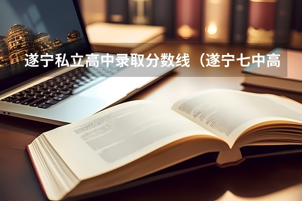 遂宁私立高中录取分数线（遂宁七中高中录取分数线）