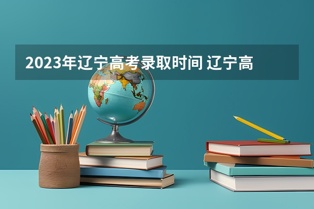 2023年辽宁高考录取时间 辽宁高考志愿填报