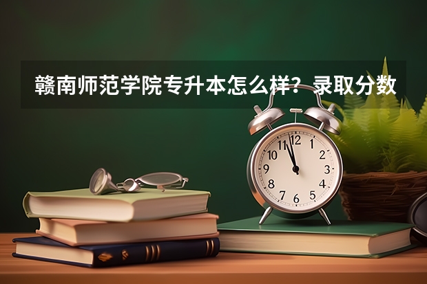 赣南师范学院专升本怎么样?录取分数线是多少?