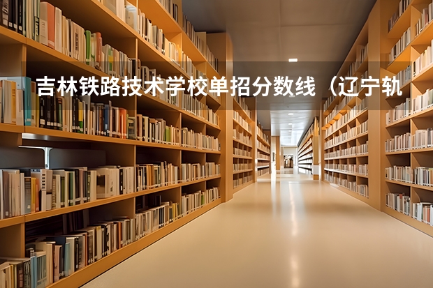 吉林铁路技术学校单招分数线（辽宁轨道交通职业技术学院去年单招分数）