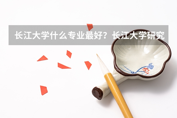 长江大学什么专业最好？长江大学研究生好考吗通过率怎么样？