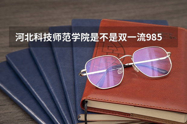 河北科技师范学院是不是双一流/985/211学校（录取分数参考）