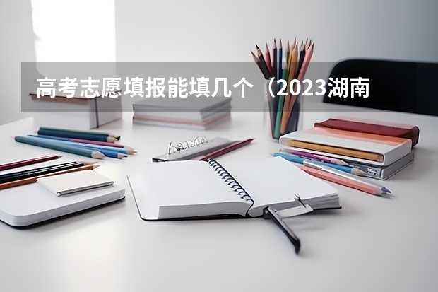 高考志愿填报能填几个（2023湖南高考志愿可以填几个学校）