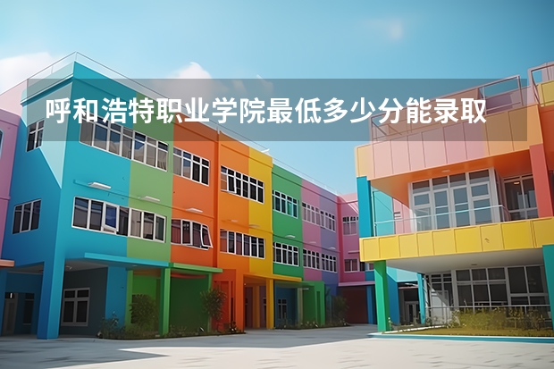 呼和浩特职业学院最低多少分能录取 内蒙古往年分数多少
