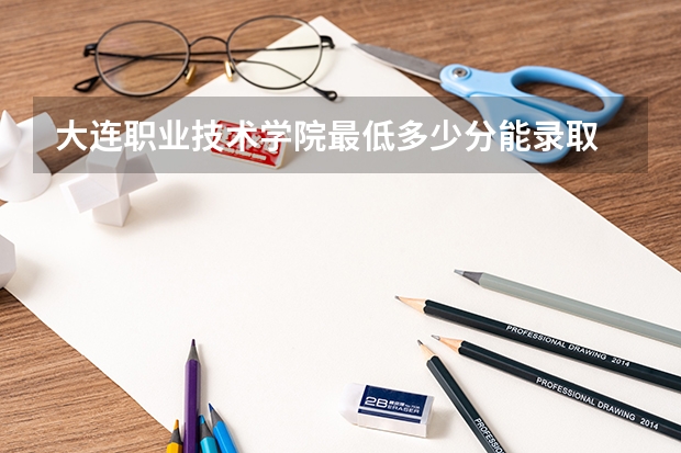 大连职业技术学院最低多少分能录取 辽宁往年分数多少