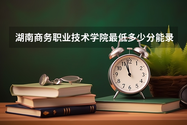 湖南商务职业技术学院最低多少分能录取 湖南往年分数多少