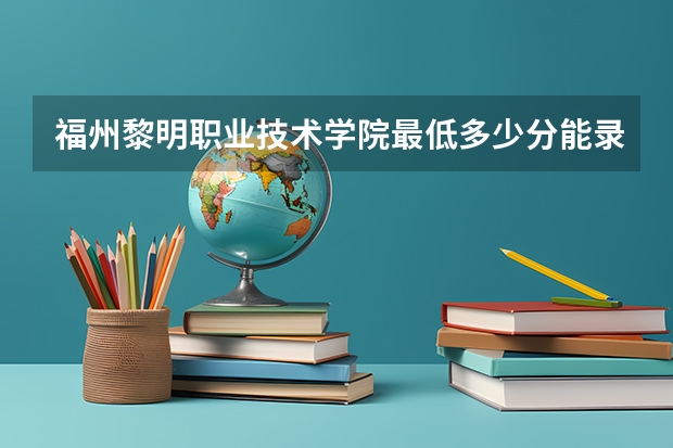 福州黎明职业技术学院最低多少分能录取 福建往年分数多少