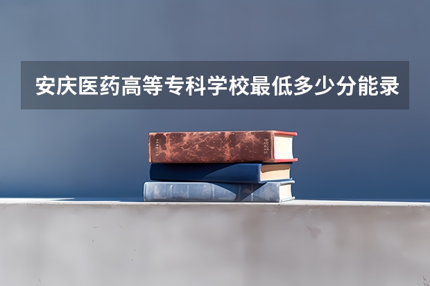 安庆医药高等专科学校最低多少分能录取 安徽往年分数多少