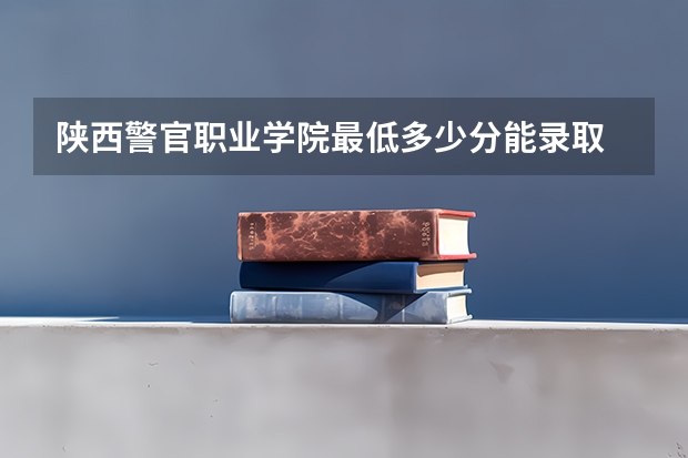 陕西警官职业学院最低多少分能录取 陕西往年分数多少