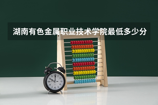 湖南有色金属职业技术学院最低多少分能录取 湖南往年分数多少