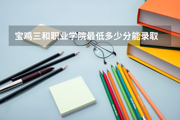 宝鸡三和职业学院最低多少分能录取 陕西往年分数多少