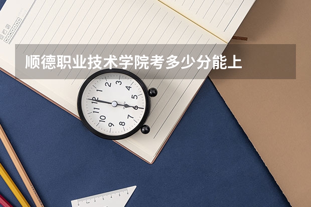 顺德职业技术学院考多少分能上
