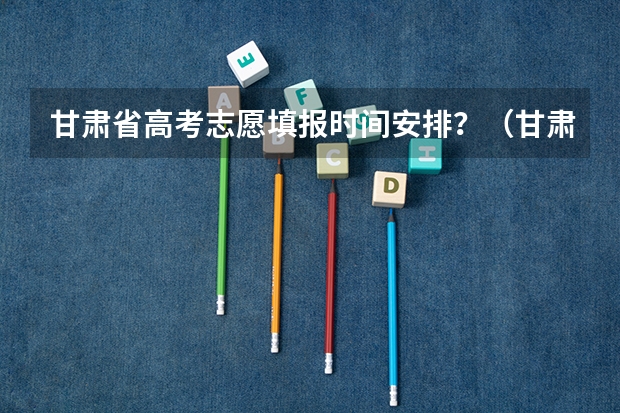 甘肃省高考志愿填报时间安排？（甘肃省高考填报志愿时间）