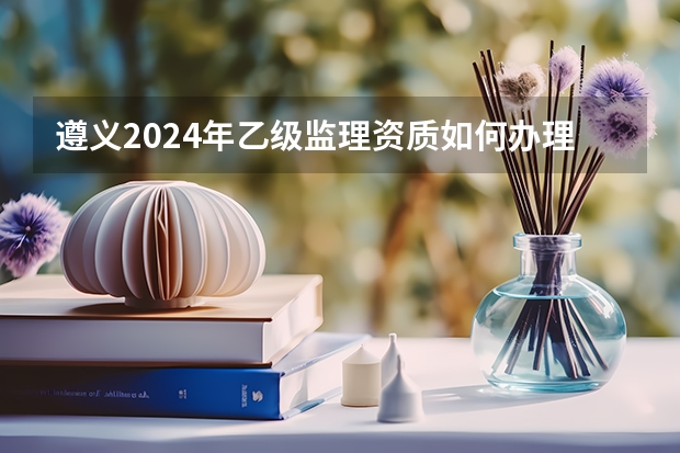 遵义2024年乙级监理资质如何办理