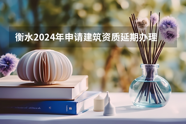 衡水2024年申请建筑资质延期办理详细步骤和要求是什么