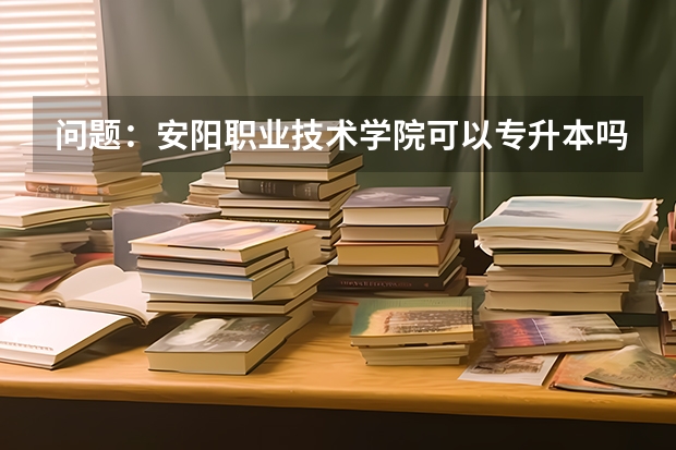 问题:安阳职业技术学院可以专升本吗?