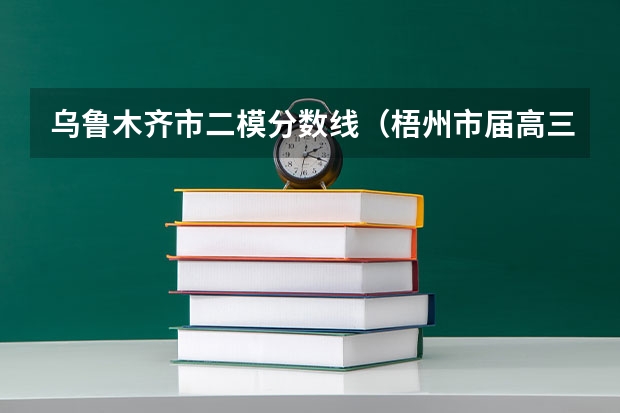 乌鲁木齐市二模分数线（梧州市届高三二模分数线）