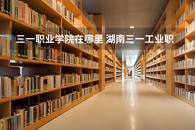 三一职业学院在哪里 湖南三一工业职业技术学院地址