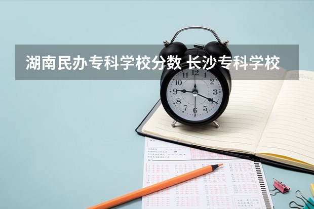 湖南民办专科学校分数 长沙专科学校排名榜及分数线