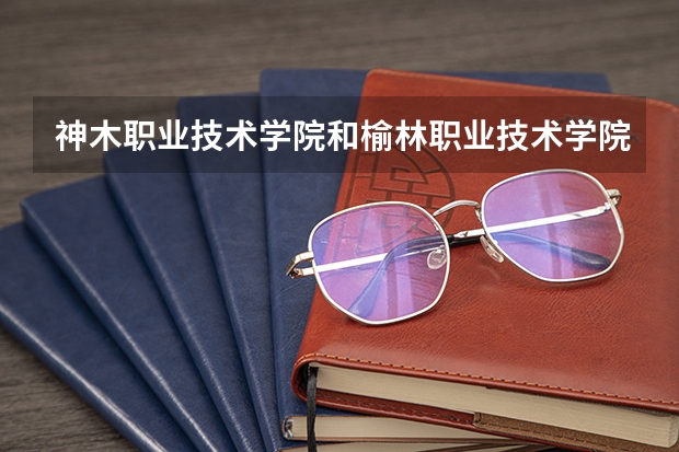 神木职业技术学院和榆林职业技术学院哪个好