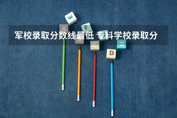 军校录取分数线最低 专科学校录取分数线2023