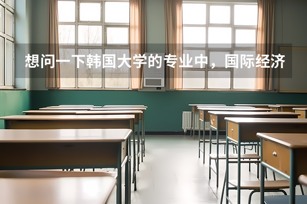 想问一下韩国大学的专业中，国际经济、国际经营分别类似于国内的什么专业？大概学什么课程？