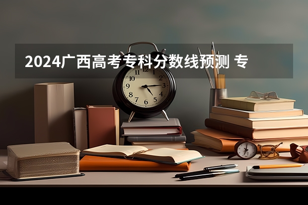 2024广西高考专科分数线预测 专科线预计是多少分