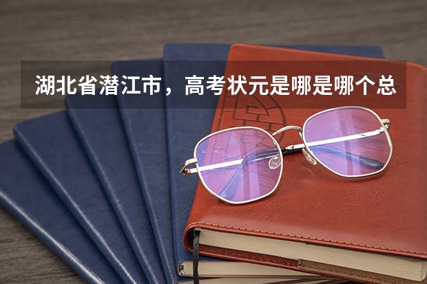湖北省潜江市，高考状元是哪是哪个总分是多少