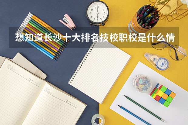 想知道长沙十大排名技校职校是什么情况的