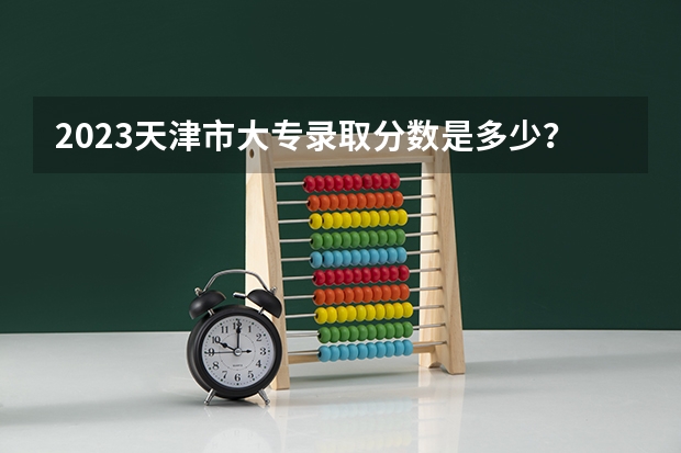 2023天津市大专录取分数是多少？